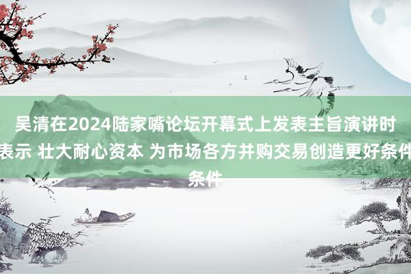 吴清在2024陆家嘴论坛开幕式上发表主旨演讲时表示 壮大耐心资本 为市场各方并购交易创造更好条件